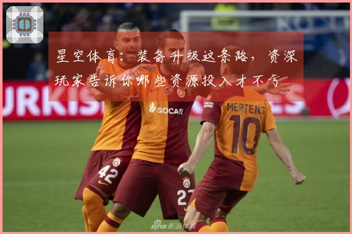 星空体育：装备升级这条路，资深玩家告诉你哪些资源投入才不亏