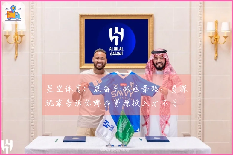 星空体育：装备升级这条路，资深玩家告诉你哪些资源投入才不亏