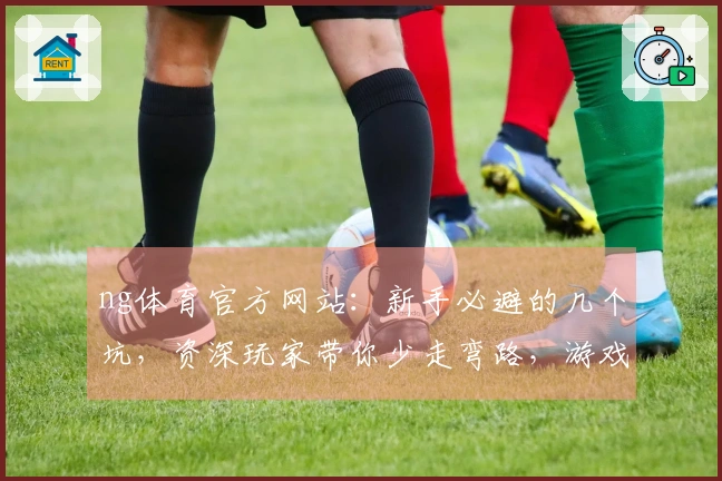 ng体育官方网站：新手必避的几个坑，资深玩家带你少走弯路，游戏体验翻倍升级